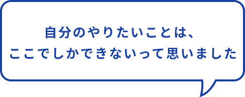 自分のやりたいこと、ここでしかできないって思った